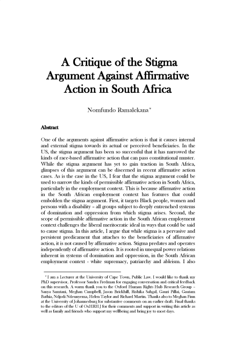 handle is hein.journals/uoxhruj2022 and id is 1 raw text is: A Critique of the Stigma
Argument Against Affirmative
Action in South Africa
Nomfuido Ramalekana*
Abstract
One of the arguments against affirmative action is that it causes internal
and external stigma towards its actual or perceived beneficiaries. In the
US, the stigma argument has been so successful that it has narrowed the
kinds of race-based affirmative action that can pass constitutional muster.
While the stigma argument has yet to gain traction in South Africa,
glimpses of this argument can be discerned in recent affirmative action
cases. As is the case in the US, I fear that the stigma argument could be
used to narrow the kinds of permissible affirmative action in South Africa,
particularly in the employment context. This is because affirmative action
in the South African employment context has features that could
embolden the stigma argument. First, it targets Black people, women and
persons with a disability - all groups subject to deeply entrenched systems
of domination and oppression from which stigma arises. Second, the
scope of permissible affirmative action in the South African employment
context challenges the liberal meritocratic ideal in ways that could be said
to cause stigma. In this article, I argue that while stigma is a pervasive and
persistent predicament that attaches to the beneficiaries of affirmative
action, it is not caused by affirmative action. Stigma predates and operates
independently of affirmative action. It is rooted in unequal power relations
inherent in systems of domination and oppression, in the South African
employment context - white supremacy, patriarchy and ableism. I also
'I am a Lecturer at the University of Cape Town, Public Law. I would like to thank my
PhD supervisor, Professor Sandra Fredman for engaging conversation and critical feedback
on this research. A wan thank you to the Oxford Human Rights Hub Research Group -
Sanya Samtani, Meghan Campbell, Jason Brickhill, Rishika Sahgal, Gauri Pillai, Gautam
Bathia, Ndjodi Ndeunyema, Helen Taylor and Richard Martin. Thanks also to Meghan Finn
at the University of Johannesburg for substantive comments on an earlier draft. Final thanks
to the editors of the U of OxHRH J for their comments and support in writing this article as
well as family and friends who support my wellbeing and bring joy to most days.



