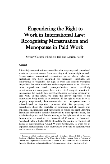 handle is hein.journals/uoxhruj2023 and id is 1 raw text is: 










        Engendering the Right to

     Work in International Law:

  Recognising Menstruation and

      Menopause in Paid Work


      Sydney   Colussi, Elizabeth  Hill and Marian   Baird*


Abstract

It is widely accepted in international law that pregnancy and parenthood
should not prevent women  from exercising their human right to work.
Across  various international conventions, special labour rights and
protections have  been  enshrined  for pregnancy,  childbirth, and
childrearing to 'engender' the right to work and remedy workplace
inequalities that arise in relation to these reproductive issues. However,
other   reproductive  (and  post-reproductive) issues,  specifically
menstruation and menopause,  have not received adequate attention in
international law despite their direct relationship to gender inequality in
paid work.  In this article, we argue this narrow approach to the
reproductive body needs to be revisited. If the right to work is to be
properly 'engendered', then menstruation and  menopause  must  be
acknowledged   as important  processes  that, like pregnancy  and
parenthood, shape  the capability of ciswomen and  all people who
experience menstruation and menopause to realise this right. Applying
Fredman's  substantive equality framework to these specific issues, this
article develops a critical feminist reading of the right to work in two key
human  rights conventions, the International Covenant on Economic,
Social and Cultural Rights (ICESCR) and the Convention to Eliminate All
Forms  of Discrimination Against Women  (CEDAW),   to argue for an
expanded understanding of the reproductive body and its significance for
workers over the life course.

   Sydney is a PhD candidate at the University of Sydney; Elizabeth Hill is Associate
Professor of Political Economy at The University of Sydney; Marian Baird is Professor of
Gender and Employment Relations and a Fellow of the Academy of Social Sciences in
Australia. Thank-you to Beth Goldblatt and the anonymous reviewers for their feedback.


