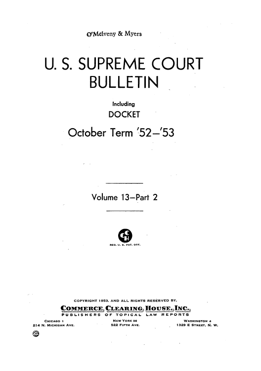 handle is hein.journals/usscbull87 and id is 1 raw text is: OrMelveny & Myers

U. S. SUPREME COURT
BULLETIN
Including
DOCKET
October Term '52-'53
Volume 13-Part 2
REG. U. S: PAT. OFF.
COPYRIGHT 1953, AND ALL RIGHTS RESERVED BY,
COMMEPCE, CLEARING  HOUSE,PR Nc.
PUBLISHERS OF TOPICAL LAW  REPORTS

CHICAGO 1
214 N. MICHIGAN AVE.

NEW YORK 36
522 FIFTH AVE.

WASHINGTON 4
1329 E STREET. N. W.


