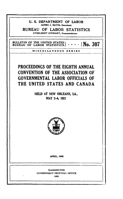 handle is hein.laborlaw/lbrlawinis0008 and id is 1 raw text is: U. S. DEPARTMENT OF LABOR
JAMES J. DAVIS, Secretary
BUREAU OF LABOR STATISTICS
ETHELBERT STEWART, Commissioner
BULLETIN OF THE UNITED STATES       t No 307
BUREAU OF LABOR STATISTICS,  **       . J0I
MISCELLANEOUS SERIES

PROCEEDINGS OF THE EIGHTH ANNUAL
CONVENTION OF THE ASSOCIATION OF
GOVERNMENTAL LABOR OFFICIALS OF
THE UNITED STATES AND CANADA
HELD AT NEW ORLEANS, LA.,
MAY 2-6, 1921

APRIL, 1922
WASHINGTON
GOVERNMENT PRINTING OFFICE
1922


