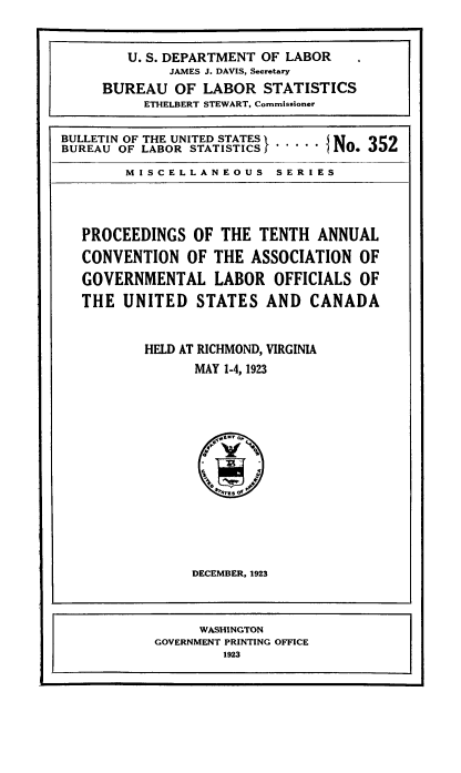 handle is hein.laborlaw/lbrlawinis0010 and id is 1 raw text is: U. S. DEPARTMENT OF LABOR
JAMES J. DAVIS, Secretary
BUREAU OF LABOR STATISTICS
ETHELBERT STEWART, Commissioner
BUREAU OF LABOR STATISTICS       I N1. J5L

MISCELLANEOUS SERIES

PROCEEDINGS OF THE TENTH ANNUAL
CONVENTION OF THE ASSOCIATION OF
GOVERNMENTAL LABOR OFFICIALS OF
THE UNITED STATES AND CANADA
HELD AT RICHMOND, VIRGINIA
MAY 1-4, 1923

DECEMBER, 1923

WASHINGTON
GOVERNMENT PRINTING OFFICE
1923


