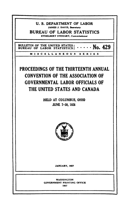 handle is hein.laborlaw/lbrlawinis0013 and id is 1 raw text is: U. S. DEPARTMENT OF LABOR
JAMES J. DAVIS, Sewetary
BUREAU OF LABOR STATISTICS
ETHELBERT STEWART, Commlsaloner
BULLETIN OF THE UNITED STATES
BUREAU OF LABOR STATISTICS*    No. 429
MISCELLANEOUS SERIES
PROCEEDINGS OF THE THIRTEENTH ANNUAL
CONVENTION OF THE ASSOCIATION OF
GOVERNMENTAL LABOR OFFICIALS OF
THE UNITED STATES AND CANADA
HELD AT COLUMBUS, OHIO
JUNE 7-10, 1926

JANUARY, 1927

WASHINGTON
GOVERNMENT PRINTING OFFICE
1927


