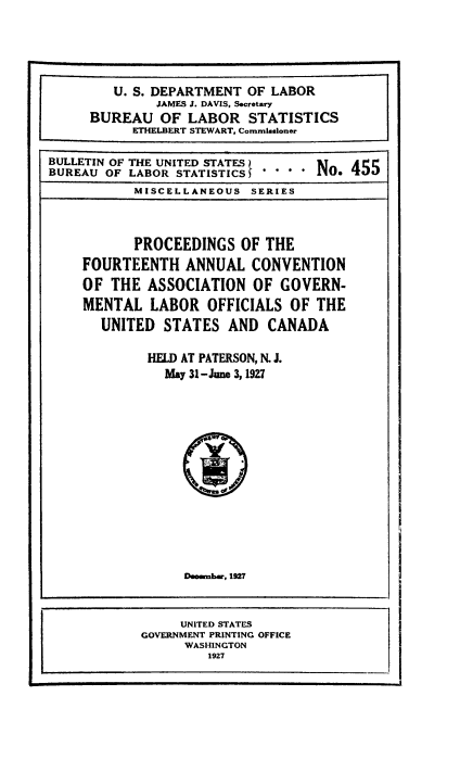 handle is hein.laborlaw/lbrlawinis0014 and id is 1 raw text is: U. S. DEPARTMENT OF LABOR
JAMES J. DAVIS, Secretary
BUREAU OF LABOR STATISTICS
ETHELBERT STEWART, Commissioner
BULLETIN OF THE UNITED STATES     NT   455
BUREAU OF LABOR STATISTICS  *   *    . 455
MISCELLANEOUS SERIES
PROCEEDINGS OF THE
FOURTEENTH ANNUAL CONVENTION
OF THE ASSOCIATION OF GOVERN-
MENTAL LABOR OFFICIALS OF THE
UNITED STATES AND CANADA
HELD AT PATERSON, N. J.
May 31-June 3, 1927
Deember, 1927
UNITED STATES
GOVERNMENT PRINTING OFFICE
WASHINGTON
1927


