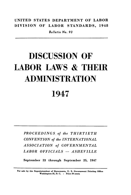 handle is hein.laborlaw/lbrlawinis0030 and id is 1 raw text is: UNITED STATES DEPARTMENT OF LABOR
DIVISION OF LABOR STANDARDS, 1948
Bulletin No. 93
DISCUSSION OF
LABOR LAWS & THEIR
ADMINISTRATION
1947
PROCEEDINGS. of the THIRTIETH
CONVENTION of the INTERNATIONAL
ASSOCIATION of GOVERNMENTAL
LABOR OFFICIALS - ASHEVILLE
September 23 through September 25, 1947
For sale by the Superintendent of Documents, U. S. Government Printing Office
Washington 25, D. C. - Price 30 cents


