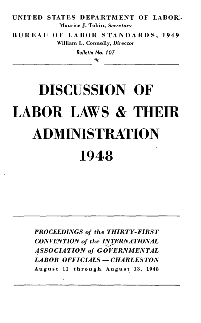 handle is hein.laborlaw/lbrlawinis0031 and id is 1 raw text is: UNITED STATES DEPARTMENT OF LABOR'
Maurice J. Tobin, Secretary
BUREAU OF LABOR STANDARDS, 1949
William L. Connolly, Director
Bulletin No. 107

DISCUSSION OF
LABOR LAWS & THEIR
ADMINISTRATION
1948

PROCEEDINGS of the THIRTY-FIRST
CONVENTION of the INTERNATIONAL
ASSOCIATION of GOVERNMENTAL
LABOR OFFICIALS- CHARLESTON
August 11 through August 13, 1948


