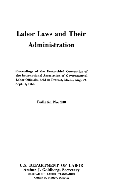 handle is hein.laborlaw/lbrlawinis0043 and id is 1 raw text is: Labor Laws and Their
Administration
Proceedings of the Forty-third Convention of
the International Association of Governmental
Labor Officials, held in Detroit, Mich., Aug. 29-
Sept. 1, 1960.
Bulletin No. 230
U.S. DEPARTMENT OF LABOR
Arthur J. Goldberg, Secretary
BUREAU OF LABOR STANDARDS
Arthur W. Motley, Director


