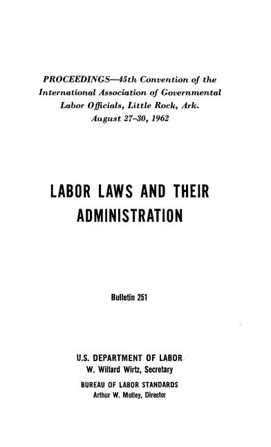 handle is hein.laborlaw/lbrlawinis0045 and id is 1 raw text is: PROCEEDINGS-45th Convention of the
International Association of Governmental
Labor Officials, Little Rock, Ark.
August 27-30, 1962
LABOR LAWS AND THEIR
ADMINISTRATION
Bulletin 251
U.S. DEPARTMENT OF LABOR
W. Willard Wirtz, Secretary
BUREAU OF LABOR STANDARDS
Arthur W. Motley, Director


