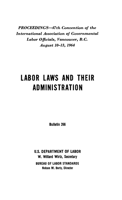 handle is hein.laborlaw/lbrlawinis0047 and id is 1 raw text is: PROCEEDINGS-47th Convention of the
International Association of Governmental
Labor Officials, Vancouver, B.C.
August 10-13, 1964
LABOR LAWS AND THEIR
ADMINISTRATION
Bulletin 266
U.S. DEPARTMENT OF LABOR
W. Willard Wirtz, Secretary
BUREAU OF LABOR STANDARDS
Nelson M. Bortz, Director


