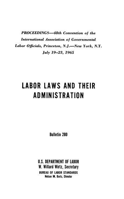 handle is hein.laborlaw/lbrlawinis0048 and id is 1 raw text is: PROCEEDINGS-48th Convention of the
International Association of Governmental
Labor Officials, Princeton, N.J.-New York, N.Y.
July 19-23, 1965
LABOR LAWS AND THEIR
ADMINISTRATION
Bulletin 280
U.S. DEPARTMENT OF LABOR
W. Willard Wirtz, Secretary
BUREAU OF LABOR STANDARDS
Nelson M. Bortz, Director


