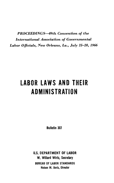 handle is hein.laborlaw/lbrlawinis0049 and id is 1 raw text is: PROCEEDINGS-49th Convention of the
International Association of Governmental
Labor Officials, New Orleans, La., July 25-28, 1966
LABOR LAWS AND THEIR
ADMINISTRATION
Bulletin 307
U.S. DEPARTMENT OF LABOR
W. Willard Wirtz, Secretary
BUREAU OF LABOR STANDARDS
Nelson M. Bortz, Director


