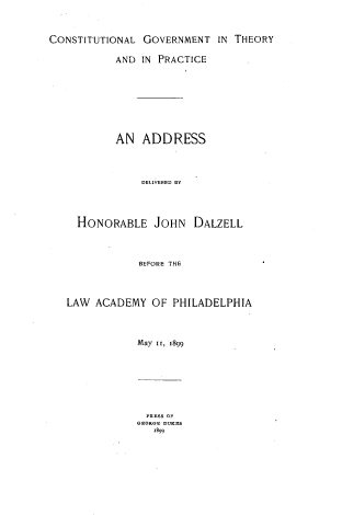 handle is hein.lawacad/cstgadd0001 and id is 1 raw text is: CONSTITUTIONAL GOVERNMENT IN THEORY
AND IN PRACTICE
AN ADDRESS
DELIVERED BY
HONORABLE JOHN DALZELL
BEFORE THE
LAW ACADEMY OF PHILADELPHIA
May II, 1899

PRESS OF
GEORGE DUKES
'899


