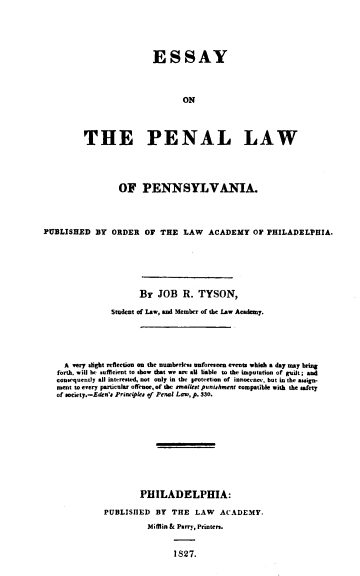 handle is hein.lawacad/esyplwpa0001 and id is 1 raw text is: ESSAY
ON
THE PENAL LAW

OF PENNSYLVANIA.
PUBLISHED BY ORDER Or THE LAW ACADEMY OF PHILADELPHIA.
BY JOB R. TYSON,
Student of Law, and Member of the Law Academy.
A very slight refeetion on the numberless unforeseen events whihe a day may bring
forth, will be suffeient to sbow that we are aU liable to the imputation of guilt; and
consequently all interested, not only in the protection of innocence, but in the assign-
ment to every particular offence, of the smallest punishment compatible with the safety
of society.-Eden's Principkes of Penal Law, p. 330.
PHILADELPHIA:
PUBLISHED BY THE LAW ACADEMY.
Mifflin & Parry, Printers.
1827.


