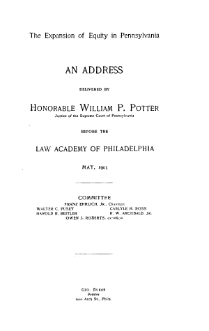 handle is hein.lawacad/exppns0001 and id is 1 raw text is: The Expansion of Equity in Pennsylvania
AN ADDRESS
DELIVERED BY
HONORABLE WILLIAM P. POTTER
Justice of the Supreme Court of Pennsylvania
BEFORE THE
LAW ACADEMY OF PHILADELPHIA
MAY, 1905
COMMITTEE
FRANZ EHRLICH, JR., Chairman
WALTER C. PUSEY               CARLYLE H. ROSS
HAROLD B. BEITLER             R. W. ARCHBALD. JR.
OWEN J. ROBERTS, ex-officio
GEO. DUKES
Printer
rozo Arch St., Phila.


