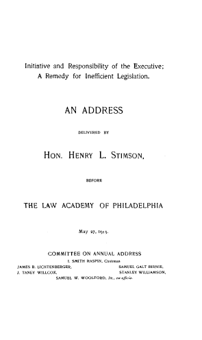 handle is hein.lawacad/inrexr0001 and id is 1 raw text is: Initiative and Responsibility of the Executive;
A Remedy for Inefficient Legislation.
AN ADDRESS
DELIVERED BY
HON. HENRY L. STIMSON,
BEFORE
THE LAW ACADEMY OF PHILADELPHIA
May 27, 1911.
COMMITTEE ON ANNUAL ADDRESS
I. SMITH RASPIN, Chairman
JAMES B. LICHTENBERGER.             SAMUEL GALT BIRNIE,
J. TANEY WILLCOX.                   STANLEY WILLIAMSON,
SAMUEL W. WOOLFORD, JR., ex-oficio.


