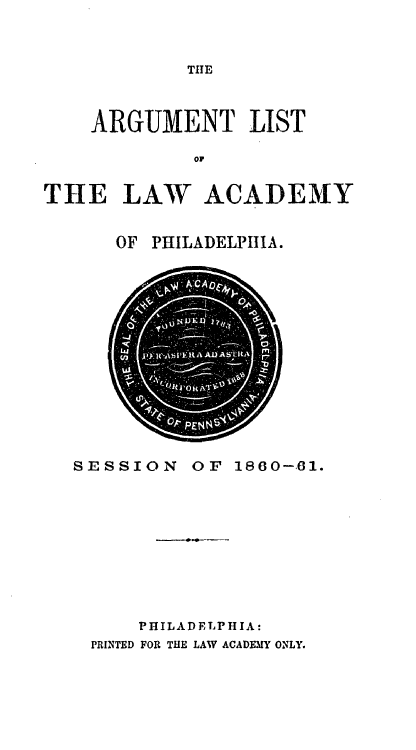 handle is hein.lawacad/lawacphar0010 and id is 1 raw text is: THE

ARGUMENT LIST
oT
THE LAW ACADEMY

OF PHILADELPHIA.

SESSION

OF 1860-61.

PHILADELPHIA:
PRINTED FOR THE LAW ACADEMY ONLY.


