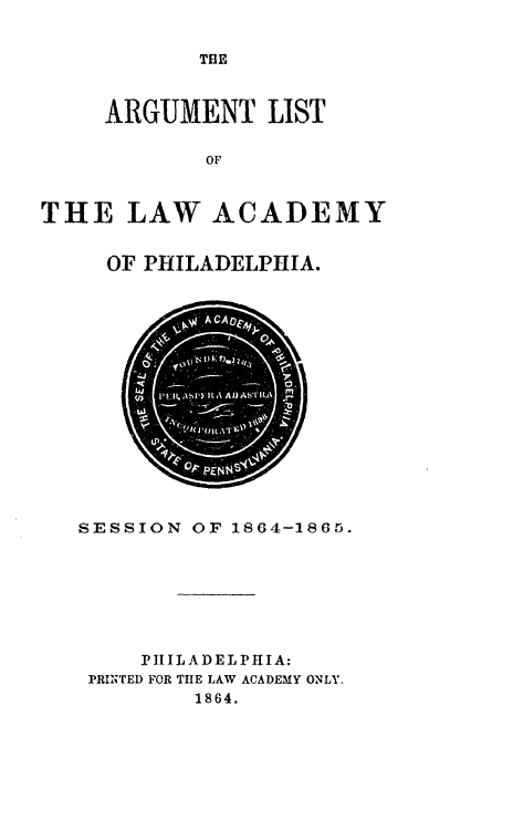 handle is hein.lawacad/lawacphar0014 and id is 1 raw text is: THE

ARGUMENT LIST
OF
THE LAW ACADEMY

OF PHILADELPHIA.

SESSION OF 1864-1865.
PHILADELPHIA:
PRINTED FOR THE LAW ACADEMY ONLY.
1864.


