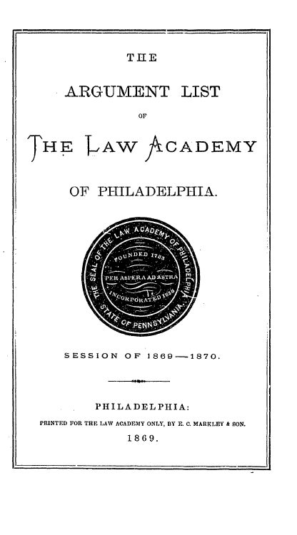 handle is hein.lawacad/lawacphar0017 and id is 1 raw text is: THE

ARGUMENT LIST
OF

THE

AW JACADEMY

OF PHILADELPHIA.

SESSION OF 1869--1870.
PHILADELPHIA:
PRINTED FOR THE LAW ACADEMY ONLY, BY E. C. MARKLEY & SON.
1869.



