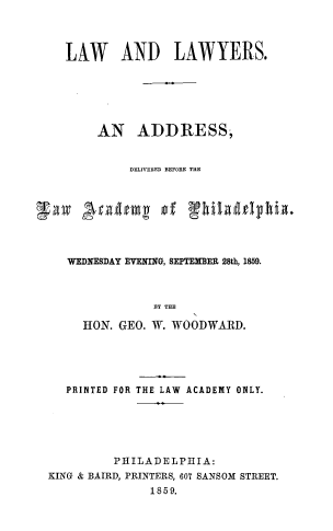 handle is hein.lawacad/lwlwyrsad0001 and id is 1 raw text is: LAW AND LAWYERS.
AN ADDRESS,
DELIVERED BEFORE THE
WEDNESDAY EVENING, SEPTEMBER 28th, 1859.
BY THE
HON. GEO. W. WOODWARD.

PRINTED FOR

THE LAW ACADEMY ONLY.

PHILADELPHIA:
KING & BAIRD, PRINTERS, 607 SANSOM STREET.
1859.


