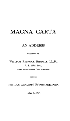 handle is hein.lawacad/mgnctadd0001 and id is 1 raw text is: MAGNA CARTA
AN ADDRESS
DELIVERED BY
WILLIAM RENWICK RIDDELL, LL.D.,
F. R. Hist. Soc.,
Justice of the Supreme Court of Ontario.
BEFORE
THE LAW ACADEMY OF PHILADELPHIA
May, 3. 1917:


