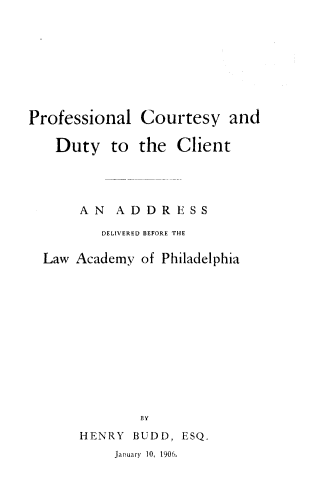 handle is hein.lawacad/pcdtyc0001 and id is 1 raw text is: Professional Courtesy and
Duty to the Client
A N A D DR E SS
DELIVERED BEFORE THE
Law Academy of Philadelphia

BY
HENRY BUDD,
January 10, 1906.

ESQ.


