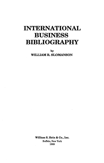 handle is hein.lbr/intbblio0001 and id is 1 raw text is: 







INTERNATIONAL

    BUSINESS

 BIBLIOGRAPHY

          by
   WILLIAM R. SLOMANSON


William S. Hein & Co., Inc.
   Buffalo, New York
     1989


