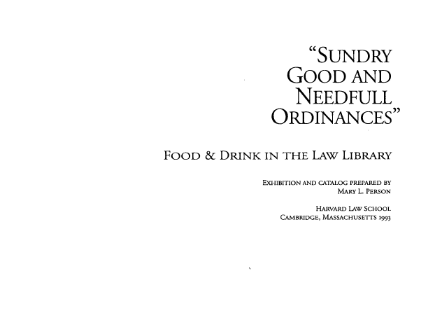 handle is hein.lbr/sgnofd0001 and id is 1 raw text is: 


                      SUNDRY
                  GoOD AND
                    NEEDFULL
                ORDINANCES

FOOD & DRINK IN THE LAW LIBRARY

               EXHIBITION AND CATALOG PREPARED BY
                          MARY L. PERSON
                       HARVARD LAW SCHOOL
                 CAMBRIDGE, MASSACHUSETTS 1993


