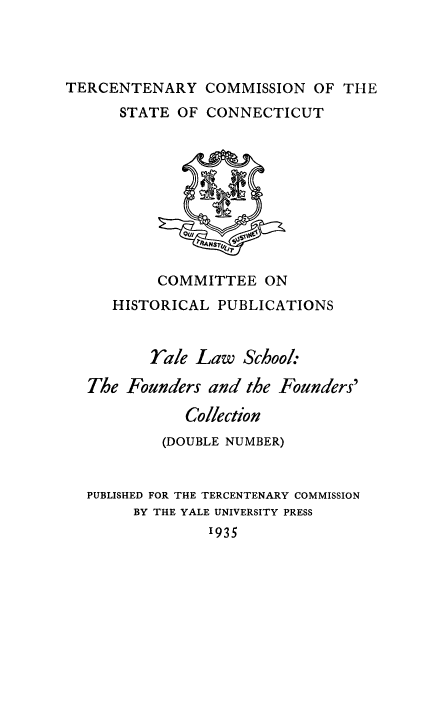 handle is hein.lbr/ylawsch0001 and id is 1 raw text is: TERCENTENARY COMMISSION OF TIlE
STATE OF CONNECTICUT

COMMITTEE ON
HISTORICAL PUBLICATIONS
rale Law School:
The Founders and the Founders'
Collection
(DOUBLE NUMBER)
PUBLISHED FOR THE TERCENTENARY COMMISSION
BY THE YALE UNIVERSITY PRESS
1935


