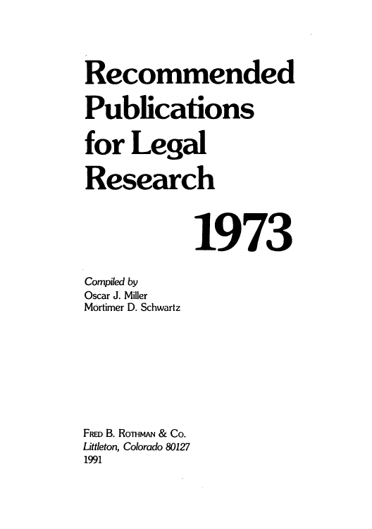handle is hein.lcc/rplr0003 and id is 1 raw text is: Recommended
Publications
for Legal
Research
1973
Compiled by
Oscar J. Miller
Mortimer D. Schwartz
Fiao B. RomvwN & Co.
Littleton, Colorado 80127
1991


