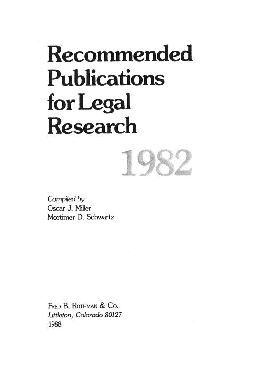 handle is hein.lcc/rplr0012 and id is 1 raw text is: Recommended
Publications
for Legal
Research
Compiled by
Oscar J. Miller
Mortimer D. Schwartz
FRED B. ROTHMAN & Co.
Littleton, Colorado 80127
1988


