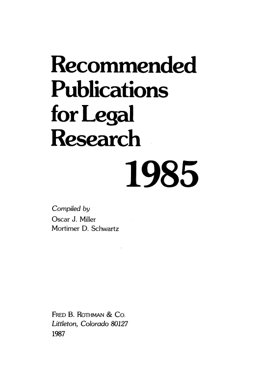 handle is hein.lcc/rplr0015 and id is 1 raw text is: Recommended
Publications
for Legal
Research
1985
Compiled by
Oscar J. Miller
Mortimer D. Schwartz
FRED B. RoTHmA & Co.
Littleton, Colorado 80127
1987


