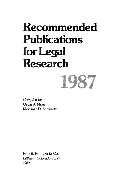 handle is hein.lcc/rplr0017 and id is 1 raw text is: Recommended
Publications
for Legal
Re search

Compiled by
Oscar J. Miller
Mortimer D. Schwartz
FRED B. ROTHMAN & CO.
Littleton, Colorado 80127
1989


