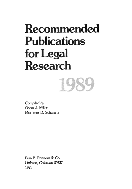 handle is hein.lcc/rplr0019 and id is 1 raw text is: Recommended
Publications
for Legal
Research
Compiled by
Oscar J. Miller
Mortimer D. Schwartz
FRED B. RoTmAN & Co.
Littleton, Colorado 80127
1991


