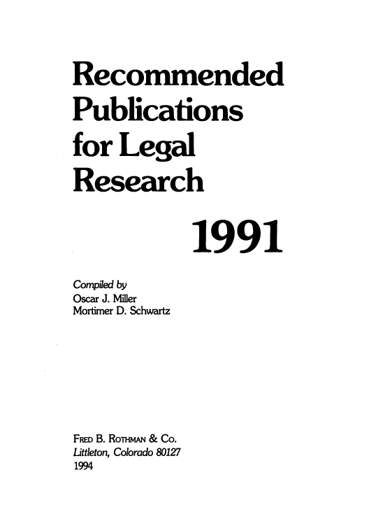 handle is hein.lcc/rplr0021 and id is 1 raw text is: Recommended
Publications
for Legal
Research
1991
Compiled by
Oscar J. Miler
Mortimer D. Schwartz
FRED B. RoTHmAN & Co.
Littleton, Colorado 80127
1994


