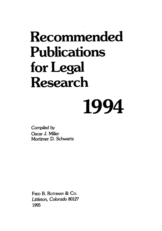 handle is hein.lcc/rplr0024 and id is 1 raw text is: Recommended
Publications
for Legal
Research
1994
Compiled by
Oscar J. Miller
Mortimer D. Schwartz
FRD B. RonimA, & Co.
Littleton, Colorado 80127
1995



