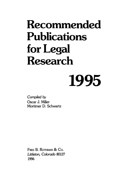 handle is hein.lcc/rplr0025 and id is 1 raw text is: Recommended
Publications
for Legal
Research
1995
Compiled by
Oscar J. Miller
Mortimer D. Schwartz
FRm B. RoTm & Co.
Littleton, Colorado 80127
1996


