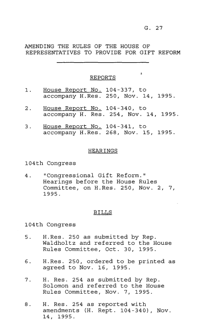 handle is hein.leghis/arhrp0001 and id is 1 raw text is: G. 27

AMENDING THE RULES OF THE HOUSE OF
REPRESENTATIVES TO PROVIDE FOR GIFT REFORM
REPORTS
1.   House Report No. 104-337, to
accompany H.Res. 250, Nov. 14, 1995.
2.   House Report No. 104-340, to
accompany H. Res. 254, Nov. 14, 1995.
3.   House Report No. 104-341, to
accompany H.Res. 268, Nov. 15, 1995.
HEARINGS
104th Congress
4.   Congressional Gift Reform.
Hearings before the House Rules
Committee, on H.Res. 250, Nov. 2, 7,
1995.
BILLS
104th Congress
5.   H.Res. 250 as submitted by Rep.
Waldholtz and referred to the House
Rules Committee, Oct. 30, 1995.
6.   H.Res. 250, ordered to be printed as
agreed to Nov. 16, 1995.
7.   H. Res. 254 as submitted by Rep.
Solomon and referred to the House
Rules Committee, Nov. 7, 1995.
8.   H. Res. 254 as reported with
amendments (H. Rept. 104-340), Nov.
14, 1995.


