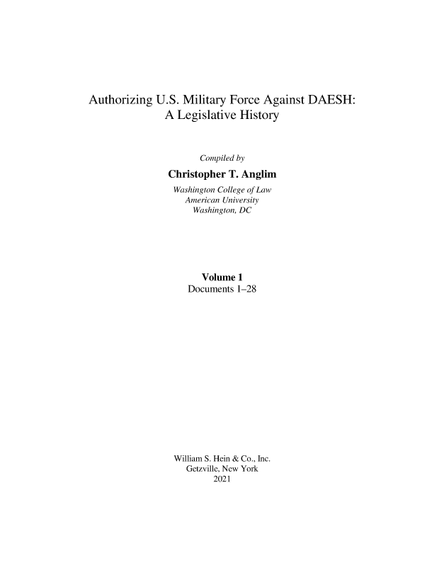 handle is hein.leghis/ausmdsh0001 and id is 1 raw text is: Authorizing U.S. Military Force Against DAESH:
A Legislative History
Compiled by
Christopher T. Anglim
Washington College of Law
American University
Washington, DC
Volume 1
Documents 1-28
William S. Hein & Co., Inc.
Getzville, New York
2021


