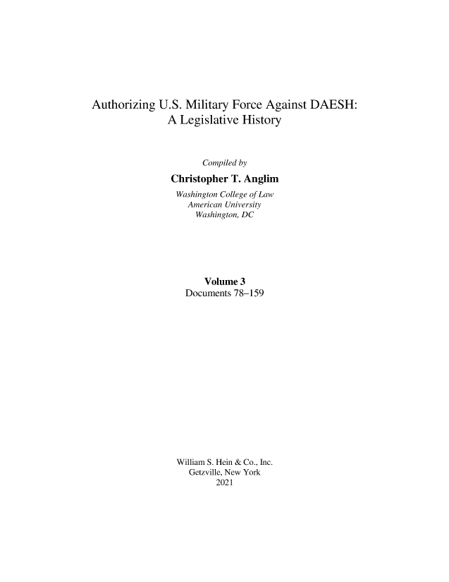 handle is hein.leghis/ausmdsh0003 and id is 1 raw text is: Authorizing U.S. Military Force Against DAESH:
A Legislative History
Compiled by
Christopher T. Anglim
Washington College of Law
American University
Washington, DC
Volume 3
Documents 78-159
William S. Hein & Co., Inc.
Getzville, New York
2021



