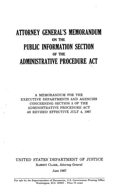 handle is hein.leghis/ayflmmote0001 and id is 1 raw text is: 








ATTORNEY GENERAL'S MEMORANDUM
                  ON THE

     PUBLIC  INFORMATION SECTION
                  OF THE

   ADMINISTRATIVE PROCEDURE ACT








          A MEMORANDUM   FOR THE
   EXECUTIVE DEPARTMENTS   AND AGENCIES
       CONCERNING  SECTION 3 OF THE
       ADMINISTRATIVE PROCEDURE ACT
       AS REVISED EFFECTIVE JULY 4, 1967












 UNITED  STATES' DEPARTMENT OF JUSTICE
          RAMSEY CLARK, Attorney General
                  June 1967

For sale by the Superintendent of Documents, U.S. Government Printing Office
          Washington, D.C. 20402 - Price 25 cents


