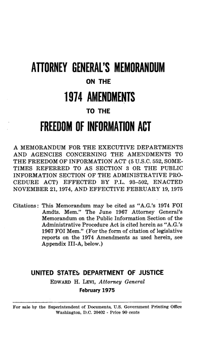 handle is hein.leghis/ayflmumo0001 and id is 1 raw text is: 









     ATTORNEY GENERAL'S MEMORANDUM

                      ON THE


               1974   AMENDMENTS

                      TO THE


        FREEDOM OF INFORMATION ACT


A MEMORANDUM FOR THE EXECUTIVE DEPARTMENTS
AND  AGENCIES   CONCERNING   THE  AMENDMENTS TO
THE FREEDOM   OF INFORMATION  ACT (5 U.S.C. 552, SOME-
TIMES  REFERRED   TO AS  SECTION 3 OR  THE  PUBLIC
INFORMATION   SECTION OF THE ADMINISTRATIVE   PRO-
CEDURE   ACT)  EFFECTED   BY  P.L. 93-502, ENACTED
NOVEMBER   21, 1974, AND EFFECTIVE FEBRUARY 19, 1975

Citations: This Memorandum may be cited as A.G.'s 1974 FOI
         Amdts. Mem. The June 1967 Attorney General's
         Memorandum on the Public Information Section of the
         Administrative Procedure Act is cited herein as A.G.'s
         1967 FOI Mem. (For the form of citation of legislative
         reports on the 1974 Amendments as used herein, see
         Appendix III-A, below.)




     UNITED  STATE'S DEPARTMENT   OF JUSTICE
           EDWARD H. LEV, Attorney General
                    February 1975

For sale by the Superintendent of Documents, U.S. Government Printing Office
             Washington, D.C. 20402 - Price 90 cents


