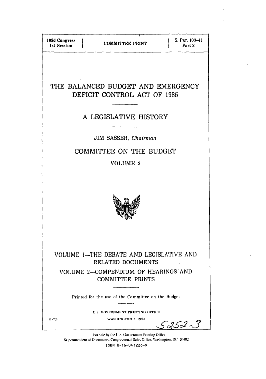 handle is hein.leghis/balncdbem0002 and id is 1 raw text is: 103d Congress                  I  S. PRT. 103-41
1nt Session   COMMII7rE PRINT   Part 2
THE BALANCED BUDGET AND EMERGENCY
DEFICIT CONTROL ACT OF 1985
A LEGISLATIVE HISTORY
JIM SASSER, Chairman
COMMITTEE ON THE BUDGET
VOLUME 2

VOLUME 1-THE DEBATE AND LEGISLATIVE AND
RELATED DOCUMENTS
VOLUME 2-COMPENDIUM OF HEARINGS'AND
COMMITTEE PRINTS
Printed for the use of the Committee on the Budget
U.S. (.OVFRNM'NT PRINTING OFFICE

WASIIIN;TON  1993

o- c,9 -3

|Fo r 'Sc h. -l1  12.6- 9;. cilt l'mhln ()II]ce
Stu[ .rimettllemt  0  Dt iwomen|s. Con|pre,,mal  ale, ffice)l]q'. \aVihngtim. D)C  2{ )2
ISBN 0-16-041226-9


