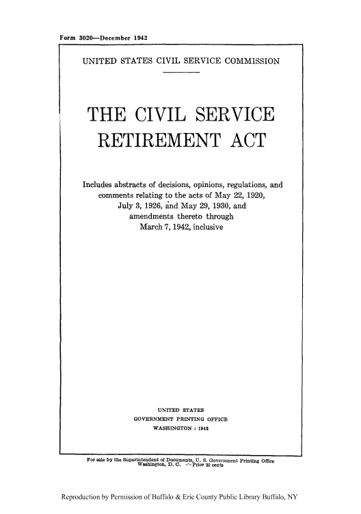 handle is hein.leghis/civserit0001 and id is 1 raw text is: Form 3020-December 1942

UNITED STATES CIVIL SERVICE COMMISSION
THE CIVIL SERVICE
RETIREMENT ACT
Includes abstracts of decisions, opinions, regulations, and
comments relating to the acts of May 22, 1920,
July 3, 1926, and May 29, 1930, and
amendments thereto through
March 7, 1942, inclusive
UNITED STATES
GOVERNMENT PRINTING OFFICE
WASHINGTON : 1948
For sale by the Superintendent of Documents, U. S. Government Printing Office
Washington, D. C. -Price 20 cents

Reproduction by Permission of Buffalo & Erie County Public Library Buffalo, NY


