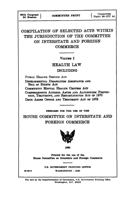 handle is hein.leghis/cselac0001 and id is 1 raw text is: 96th Congress       COMMITTEE PRINT          PM      IFT 44
COMPILATION OF SELECTED ACTS WITHIN
THE JURISDICTION OF THE COMMITTEE
ON INTERSTATE AND FOREIGN
COMMERCE
VOLUM I
HEALTH LAW
INCLUDING
PuBLIc HEALTH SERVICE ACT
DEVELOPMENTAL DISABRxrEs ASSISTANCE AND
Buz, or RnGHTs Acr
CommuNrrr MENTAL HEALTH CENTERS ACT
COMPREHENSIVE ALCOHOL ABUSE AND ALCOHOLISm PREVEN-
TION) TREATMENT, AND REHABILITATION Act or 1970
DRUG ABUSE OFFICE AND TREATMENT Acr or 1972
PREPARED FOR THE USE OF THE
HOUSE COMMITTEE ON INTERSTATE AND
FOREIGN COMMERCE
1980
Printed for the use of the
House Committee on Interstate and Foreign Commerce
U.S. GOVERNMENT PRINTING OFFICE
-794 0             WASHINGTON: 1980
For sale by the Superintendent of Documents, U.S. Government Printing Office
Washington, D.C. 20402


