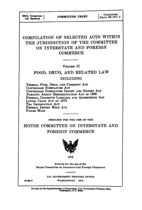 handle is hein.leghis/cselac0002 and id is 1 raw text is: 06th Congress }
1st Session I

COXITTEE PRINT

COMMITTEE
PRINT 96-IFO 5

COMPILATION OF SELECTED ACTS WITHIN
THE JURISDICTION OF THE COMMITTEE
ON INTERSTATE AND FOREIGN
COMMERCE
VOLUME II
FOOD, DRUG, AND RELATED LAW
INCLUDING
FEDERAL FOOD, DRUG, AND COSMETIC ACT
CONTROLLED SUBSTANCES ACT
CONTROLLED SUBSTANCES IMPORT AND ExPonT AcT
NARCOTIc ADDICT REHABILITATION ACT OF 1966
FEDERAL CIGARETTE LABELING AND ADVERTISING AcT
LITTLE CIGAR AcT or 1973
TEA IMPORTATION ACT
FEDERAL IMPORT MILK ACT
FILLED MILK
PREPARED FOR THE USE OF THE
HOUSE COMMITTEE ON INTERSTATE AND
FOREIGN COMMERCE
1979
Printed for the use of the
House Committee on Interstate and Foreign Commerce

U.S. GOVERNMENT PRINTING OFFICE
WASHINGTON . 1979

40-2560

For sale by the Superintendent of Documinents, U.S. Government Printing Offee
Washington, D.C. 2002


