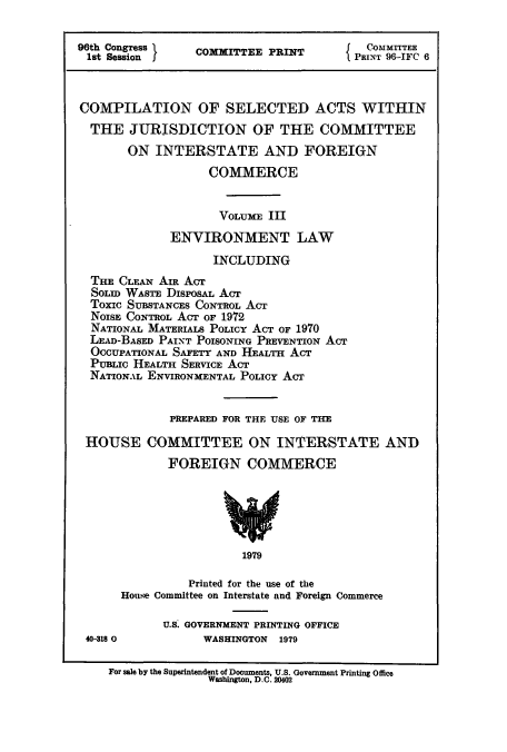 handle is hein.leghis/cselac0003 and id is 1 raw text is: 96th Congress      COMMITTEE PRINT          PMIT T6
COMPILATION OF SELECTED ACTS WITHIN
THE JURISDICTION OF THE COMMITTEE
ON INTERSTATE AND FOREIGN
COMMERCE
VOLUME III
ENVIRONMENT LAW
INCLUDING
THE CLEAN AIR ACT
SOLID WASTE DISPOSAL AcT
Toxic SUBSTANCES CONTROL ACT
NOISE CONTROL ACT OF 1972
NATIONAL MATERIALS POLICY ACT OF 1970
LEAD-BASED PAINT POISONING PREVENTION ACT
OCCUPATIONAL SAFETY AND HEALTH ACT
PUBLIC HEALTH SERVICE ACT
NATIONAL ENVIRONMENTAL POLICY ACT
PREPARED FOR THE USE OF THE
HOUSE COMMITTEE ON INTERSTATE AND
FOREIGN COMMERCE
1979
Printed for the use of the
House Committee on Interstate and Foreign Commerce
U.S. GOVERNMENT PRINTING OFFICE
40-818 0           WASHINGTON   1979
For sale by the Superintendent of Documents, U.S. Government Printing Office
Washington, D.C. 20402


