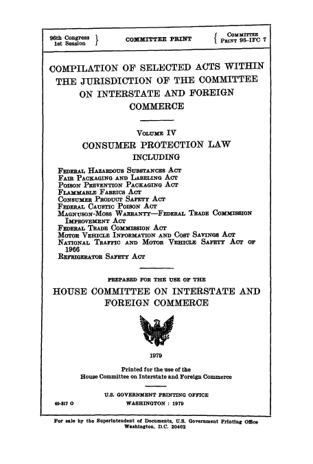 handle is hein.leghis/cselac0004 and id is 1 raw text is: 96th Congress        COMMITTEE PRINT        p1 gIT   .-IFC 7
1st Session  I(PRN                                 8IF7
COMPILATION OF SELECTED ACTS WITHIN
THE JURISDICTION OF THE COMMITTEE
ON INTERSTATE AND FOREIGN
COMMERCE
VOLUME IV
CONSUMER PROTECTION LAW
INCLUDING
FEDERAL HAZARDOUS SUBSTANCEs ACT
FAIR PACKAGING AND LABELINo Acr
POISON PREVENTION PACKAGING ACT
FLAMMABLE FABRICS Act
CONSUMER PRODUCT SAFETY ACT
FEDERAL CAUSTIC PoisoN ACT
MAGNUSON-MOSS WARRAwTY-FEDERAL TRADE COMMISSION
IMPROVEMENT ACT
FEDERAL TRADE COMMISSION ACT
MOTOR VEHICLE INFORMATION AND COST SAVINGS AcT
NATIONAL TRAFFIC AND MOTOR VEHICLE SAFETY ACT OF
1966
REFRIGERATOR SAFETY ACT
PREPARED FOR THE USE OF THE
HOUSE COMMITTEE ON INTERSTATE AND
FOREIGN COMMERCE
1979
Printed for the use of the
House Committee on Interstate and Foreign Commerce
U.S. GOVERNMENT PRINTING OFFICE
40-317 0           WASHINGTON : 1979
For sale by the Superintendent of Documents, U.S. Government Printing Office
Washington, D.C. 20402


