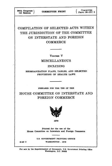 handle is hein.leghis/cselac0005 and id is 1 raw text is: 96th Congress  COMMITTEE PRINT  PI TE
COMPILATION OF SELECTED ACTS WITHIN
THE JURISDICTION OF THE COMMITTEE
ON INTERSTATE AND FOREIGN
COMMERCE
VOLUME V
MISCELLANEOUS
INCLUDING
REORGANIZATION PLANS, TABLES, AND SELECTED
PROVISIONS OF HEALTH LAWS
PREPARED FOR THE USE OF THE
HOUSE COMMITTEE ON INTERSTATE AND
FOREIGN COMMERCE

1979

Printed for the use of the
House Committee on Interstate and Foreign Commerce

U.S. GOVERNMENT PRINTING OFFICE
WASHINGTON , 1979

For sale by the Superintendent of Documents. U.S. Government Printing Office
Washington, D.C. 20402

40-257 0



