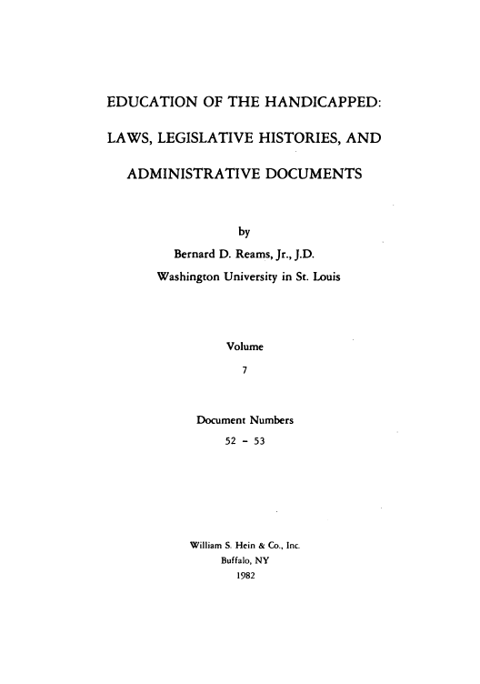 handle is hein.leghis/ehlha0007 and id is 1 raw text is: EDUCATION OF THE HANDICAPPED:
LAWS, LEGISLATIVE HISTORIES, AND
ADMINISTRATIVE DOCUMENTS
by
Bernard D. Reams, Jr., J.D.
Washington University in St. Louis
Volume
7

Document Numbers
52 - 53
William S. Hein & Co., Inc.
Buffalo, NY
1982


