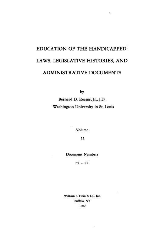 handle is hein.leghis/ehlha0011 and id is 1 raw text is: EDUCATION OF THE HANDICAPPED:
LAWS, LEGISLATIVE HISTORIES, AND
ADMINISTRATIVE DOCUMENTS
by
Bernard D. Reams, Jr., J.D.
Washington University in St. Louis
Volume
11

Document Numbers
73 - 92
William S. Hein & Co., Inc.
Buffalo, NY
1982


