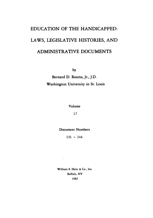 handle is hein.leghis/ehlha0017 and id is 1 raw text is: EDUCATION OF THE HANDICAPPED:
LAWS, LEGISLATIVE HISTORIES, AND
ADMINISTRATIVE DOCUMENTS
by
Bernard D. Reams, Jr., J.D.
Washington University in St. Louis
Volume
17

Document Numbers
131 - 146
William S. Hein & Co., Inc.
Buffalo, NY
1982


